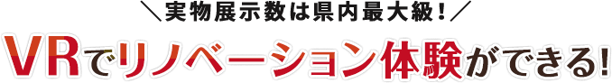 実物展示数は県内最大級！VRでリノベーション体験ができる！