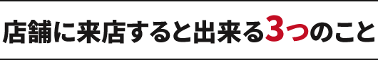 店舗に来店すると出来る3つのこと