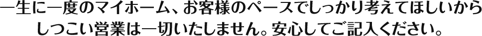 一生に一度のマイホーム、お客様のペースでしっかり考えてほしいからしつこい営業は一切いたしません。安心してご記入ください。